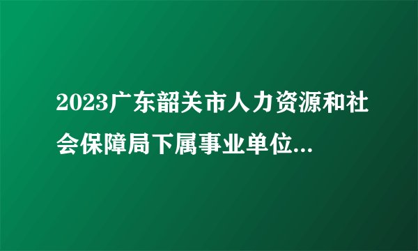 2023广东韶关市人力资源和社会保障局下属事业单位韶关市技师学院集中招聘高校毕业生面试公告