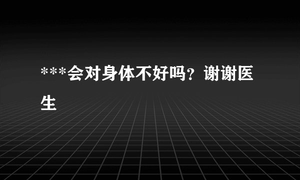 ***会对身体不好吗？谢谢医生
