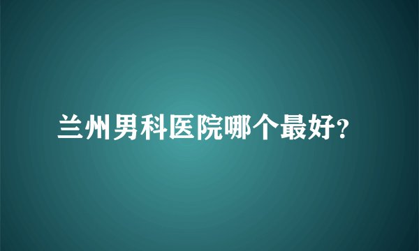 兰州男科医院哪个最好？