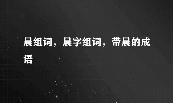晨组词，晨字组词，带晨的成语