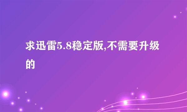 求迅雷5.8稳定版,不需要升级的