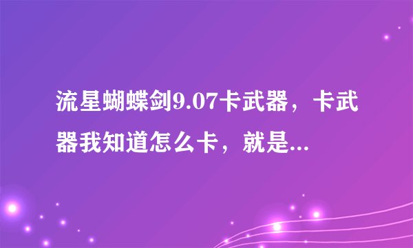流星蝴蝶剑9.07卡武器，卡武器我知道怎么卡，就是卡不出来。会的来教教，要几率高点的。。