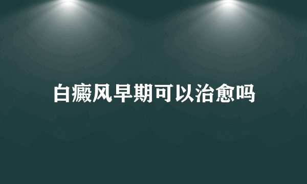 白癜风早期可以治愈吗