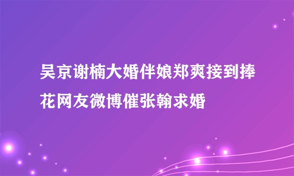 吴京谢楠大婚伴娘郑爽接到捧花网友微博催张翰求婚