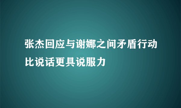 张杰回应与谢娜之间矛盾行动比说话更具说服力
