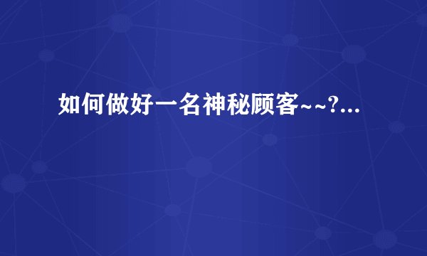 如何做好一名神秘顾客~~?...