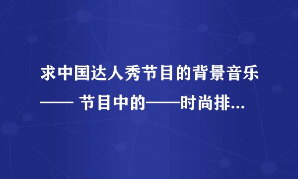 求中国达人秀节目的背景音乐—— 节目中的——时尚排队背景音乐,力量组合的背景音乐~