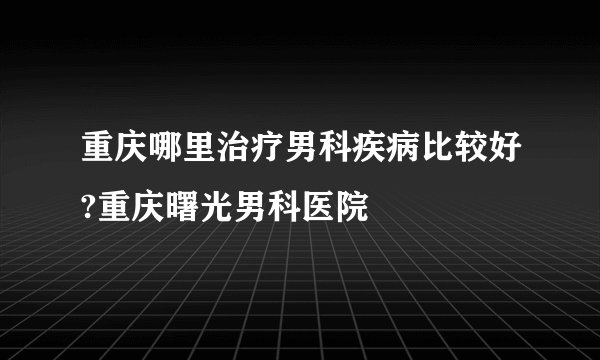重庆哪里治疗男科疾病比较好?重庆曙光男科医院