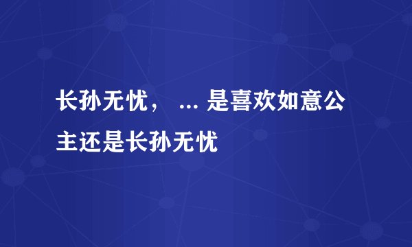 长孙无忧， ... 是喜欢如意公主还是长孙无忧