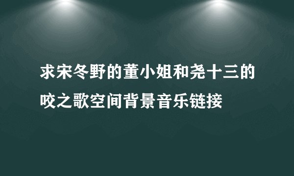 求宋冬野的董小姐和尧十三的咬之歌空间背景音乐链接