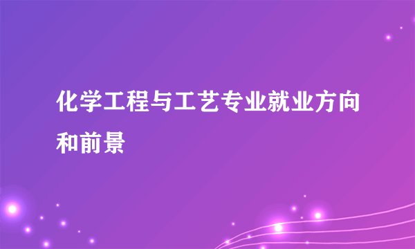 化学工程与工艺专业就业方向和前景