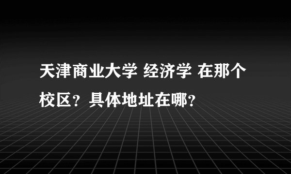 天津商业大学 经济学 在那个校区？具体地址在哪？