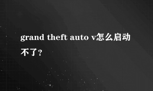 grand theft auto v怎么启动不了？