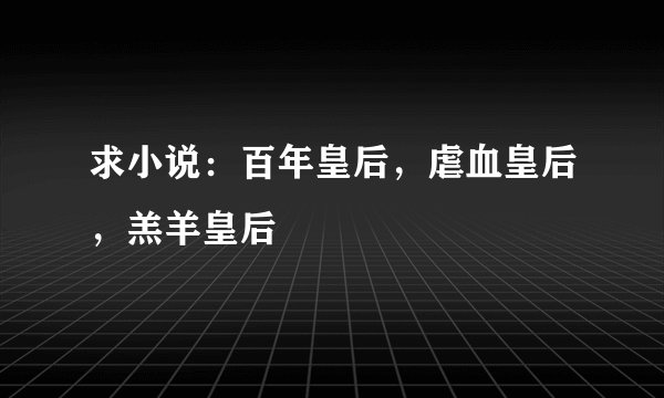 求小说：百年皇后，虐血皇后，羔羊皇后