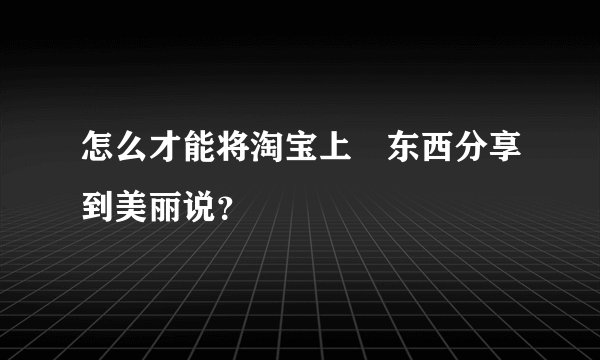 怎么才能将淘宝上旳东西分享到美丽说？