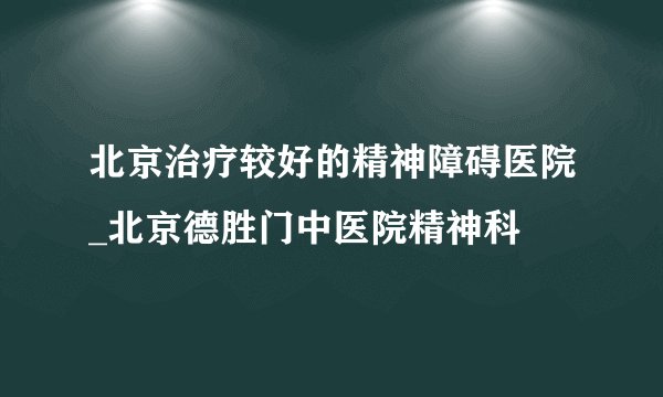 北京治疗较好的精神障碍医院_北京德胜门中医院精神科