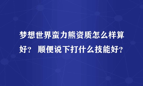 梦想世界蛮力熊资质怎么样算好？ 顺便说下打什么技能好？
