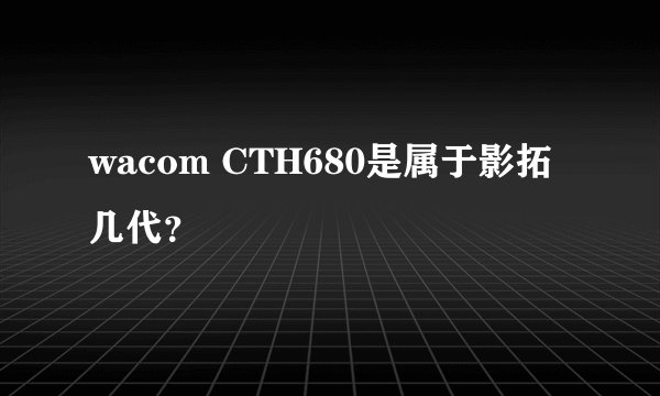 wacom CTH680是属于影拓几代？