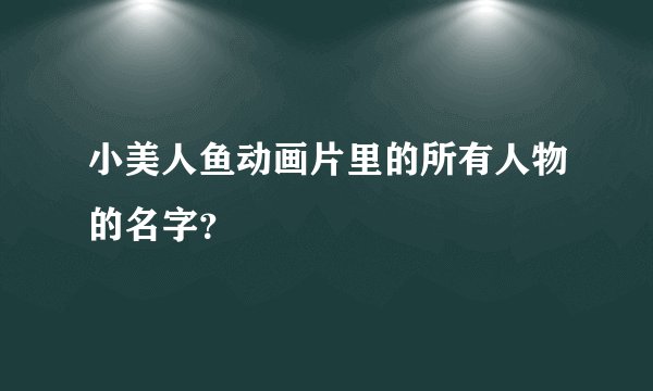 小美人鱼动画片里的所有人物的名字？