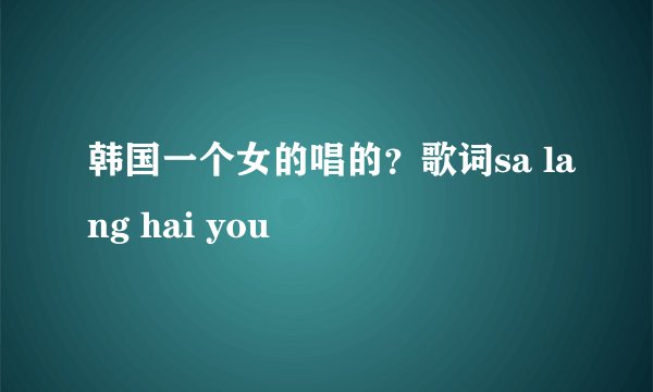 韩国一个女的唱的？歌词sa lang hai you