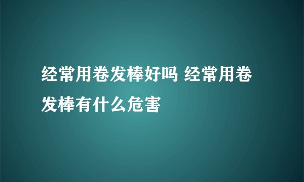 经常用卷发棒好吗 经常用卷发棒有什么危害