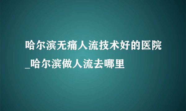 哈尔滨无痛人流技术好的医院_哈尔滨做人流去哪里
