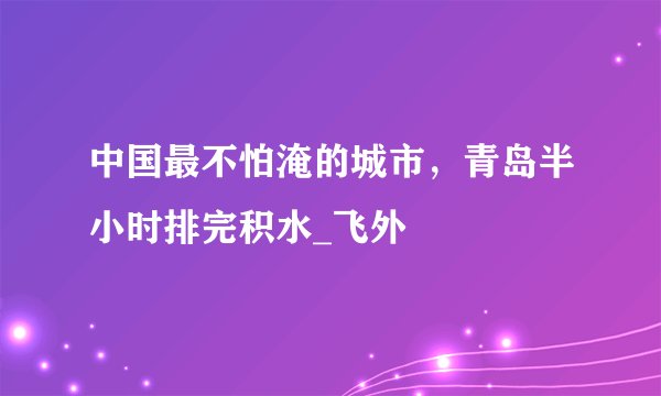 中国最不怕淹的城市,青岛半小时排完积水_飞外