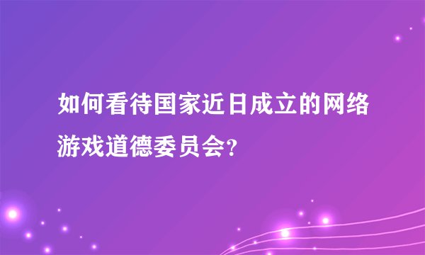 如何看待国家近日成立的网络游戏道德委员会？