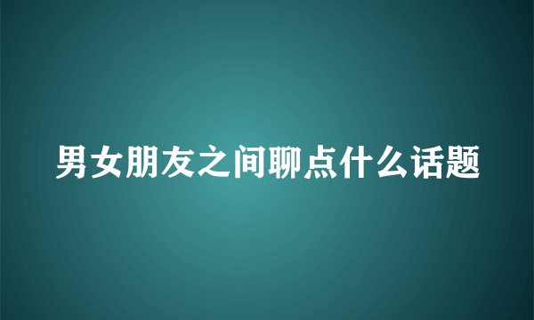 男女朋友之间聊点什么话题