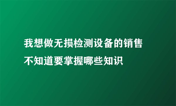 我想做无损检测设备的销售 不知道要掌握哪些知识