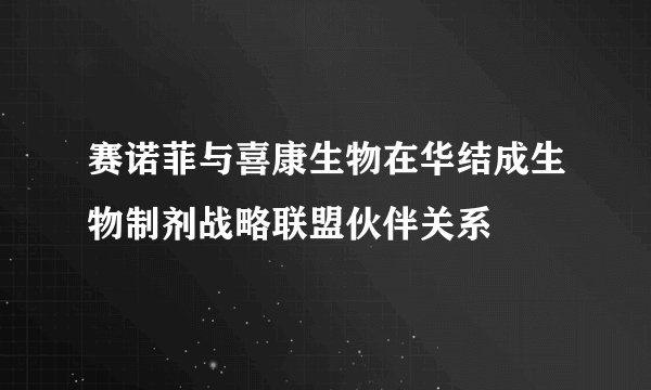 赛诺菲与喜康生物在华结成生物制剂战略联盟伙伴关系