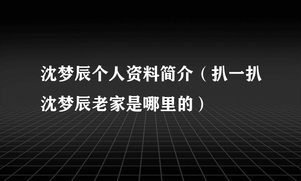 沈梦辰个人资料简介(扒一扒沈梦辰老家是哪里的)