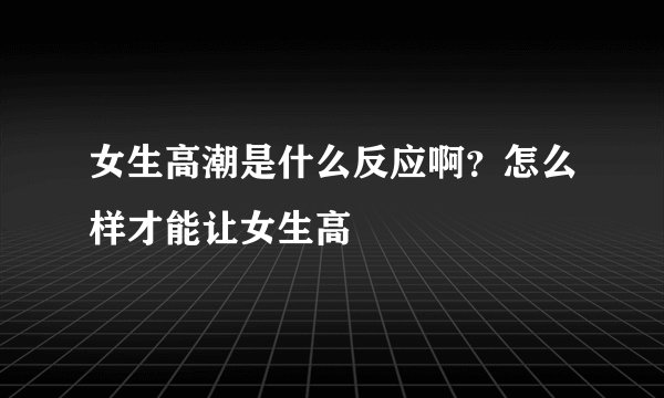 女生高潮是什么反应啊？怎么样才能让女生高