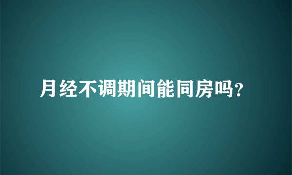 月经不调期间能同房吗？