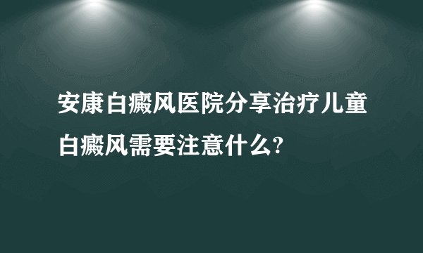 安康白癜风医院分享治疗儿童白癜风需要注意什么?