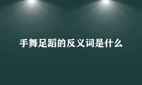 手舞足蹈的反义词是什么