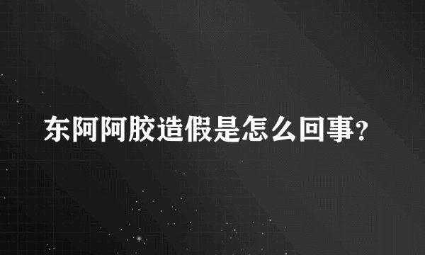 东阿阿胶造假是怎么回事？