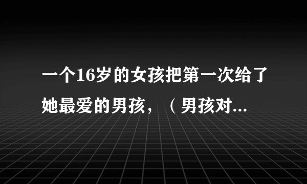 一个16岁的女孩把第一次给了她最爱的男孩，（男孩对女孩说，把你的第一次给我，我以后一定会娶你的 女