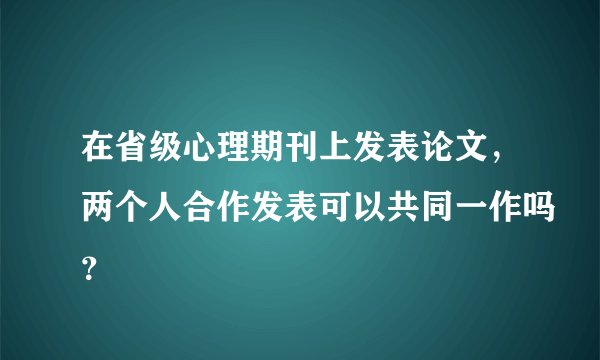 在省级心理期刊上发表论文，两个人合作发表可以共同一作吗？