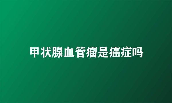 甲状腺血管瘤是癌症吗