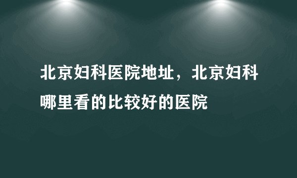 北京妇科医院地址，北京妇科哪里看的比较好的医院