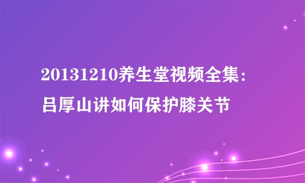 20131210养生堂视频全集：吕厚山讲如何保护膝关节