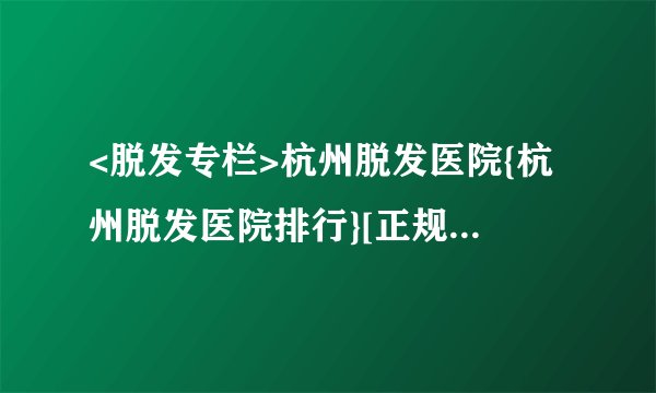 <脱发专栏>杭州脱发医院{杭州脱发医院排行}[正规排名]杭州脱发医院排名三甲医院，脱发原因，脱发问题，抓住必不可少的治疗
