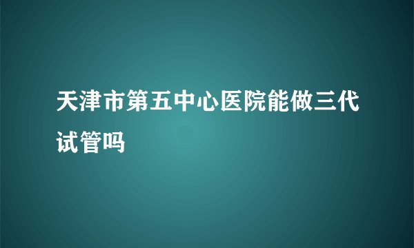 天津市第五中心医院能做三代试管吗