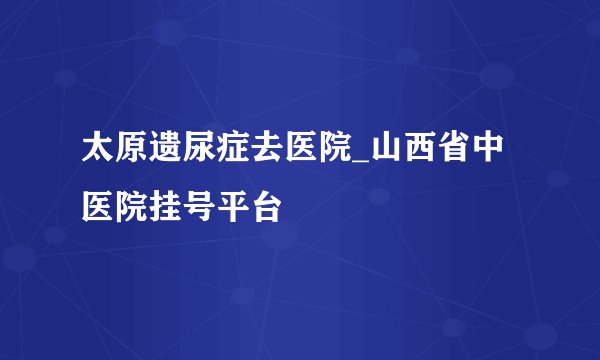 太原遗尿症去医院_山西省中医院挂号平台