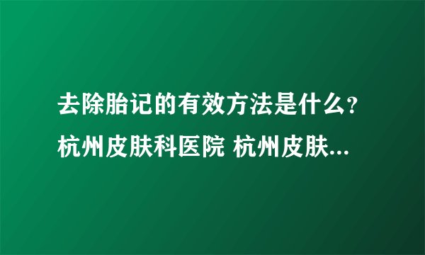 去除胎记的有效方法是什么？杭州皮肤科医院 杭州皮肤科医院哪家好 _浙江杭州皮肤科哪个医院好？