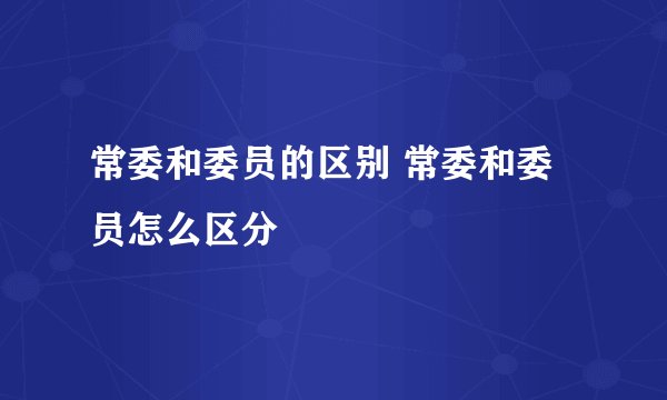 常委和委员的区别 常委和委员怎么区分