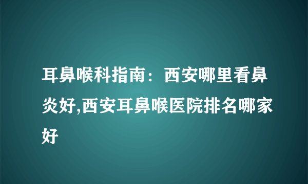 耳鼻喉科指南：西安哪里看鼻炎好,西安耳鼻喉医院排名哪家好