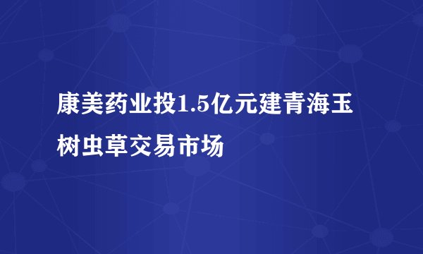 康美药业投1.5亿元建青海玉树虫草交易市场