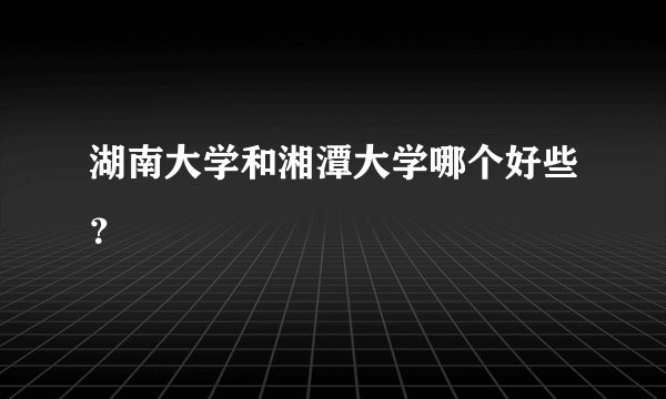 湖南大学和湘潭大学哪个好些？